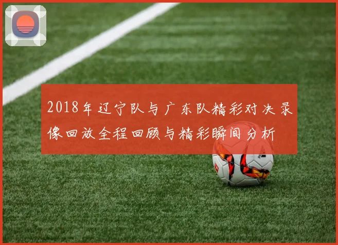 2018年辽宁队与广东队精彩对决录像回放全程回顾与精彩瞬间分析