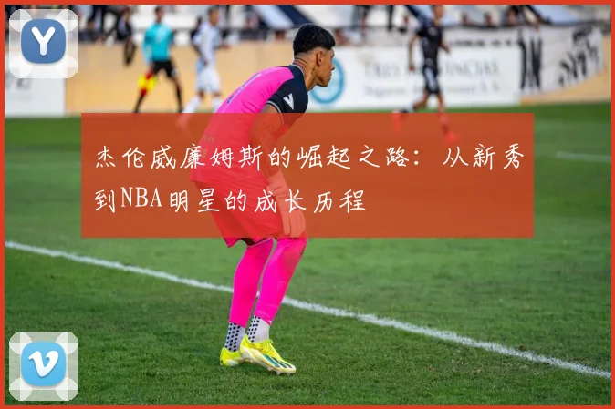 杰伦威廉姆斯的崛起之路：从新秀到NBA明星的成长历程