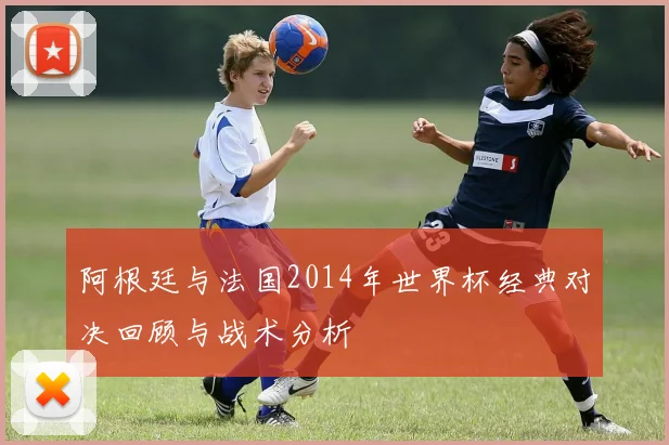 阿根廷与法国2014年世界杯经典对决回顾与战术分析