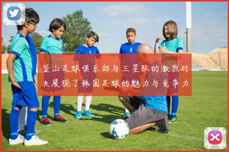 釜山足球俱乐部与三星队的激烈对决展现了韩国足球的魅力与竞争力