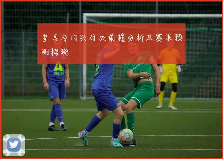 皇马与门兴对决前瞻分析及赛果预测揭晓
