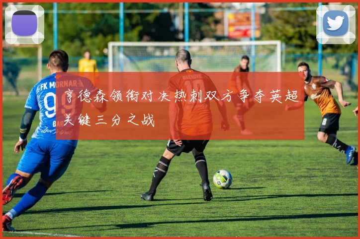 亨德森领衔对决热刺双方争夺英超关键三分之战