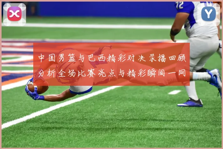 中国男篮与巴西精彩对决录播回顾分析全场比赛亮点与精彩瞬间一网打尽