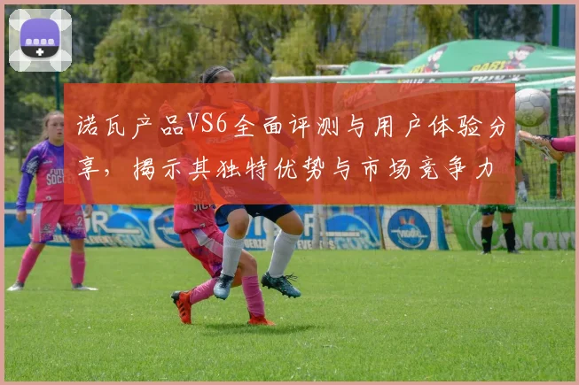 诺瓦产品VS6全面评测与用户体验分享，揭示其独特优势与市场竞争力