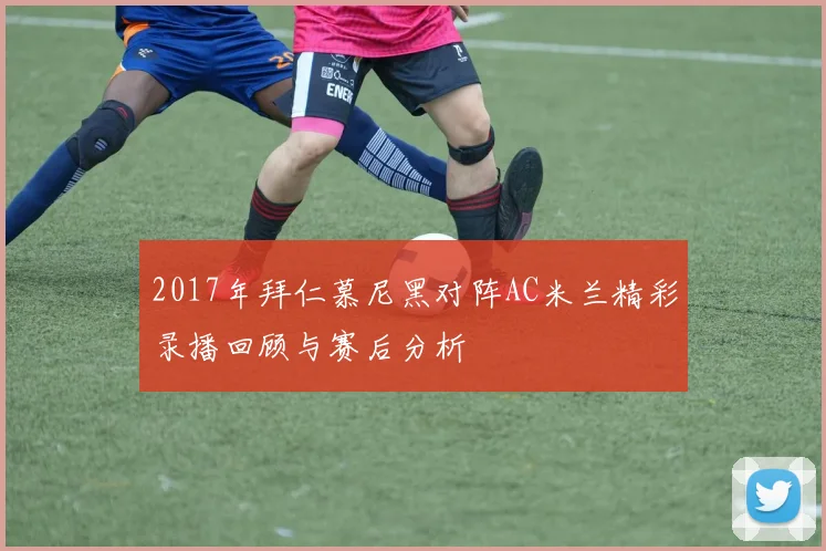 2017年拜仁慕尼黑对阵AC米兰精彩录播回顾与赛后分析