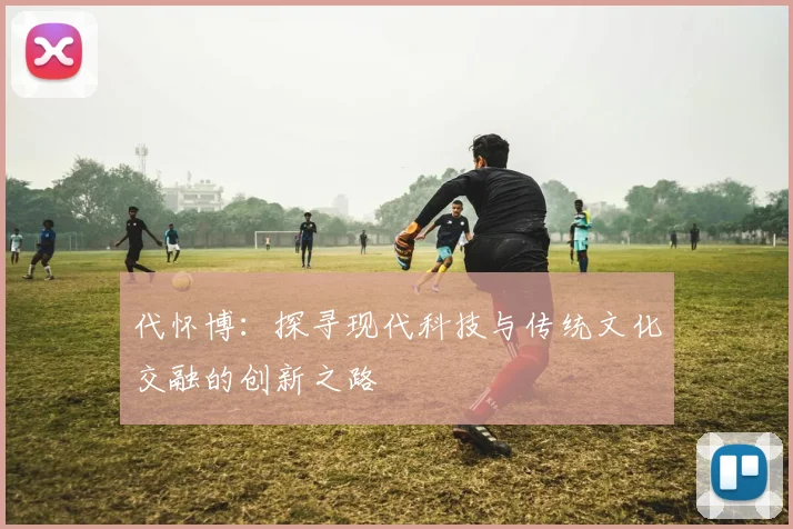 代怀博：探寻现代科技与传统文化交融的创新之路