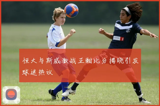 恒大与斯威激战正酣比分揭晓引发球迷热议