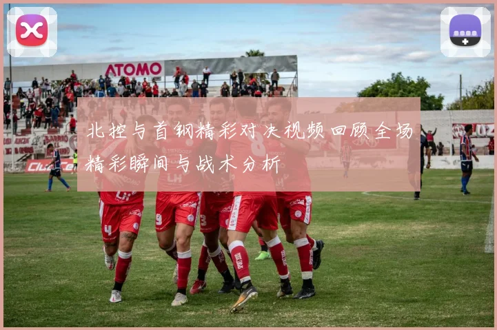 北控与首钢精彩对决视频回顾全场精彩瞬间与战术分析