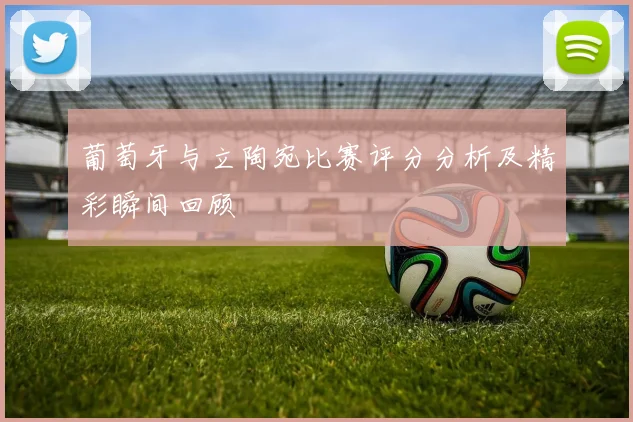葡萄牙与立陶宛比赛评分分析及精彩瞬间回顾